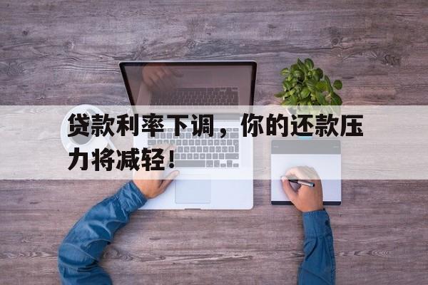 贷款利率下调，你的还款压力将减轻！