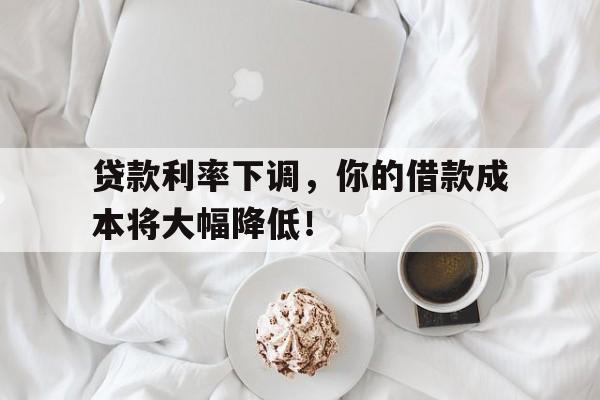 贷款利率下调，你的借款成本将大幅降低！