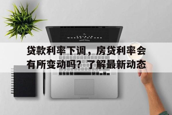 贷款利率下调，房贷利率会有所变动吗？了解最新动态