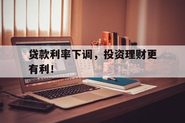 贷款利率下调，投资理财更有利！