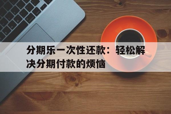 分期乐一次性还款:轻松解决分期付款的烦恼