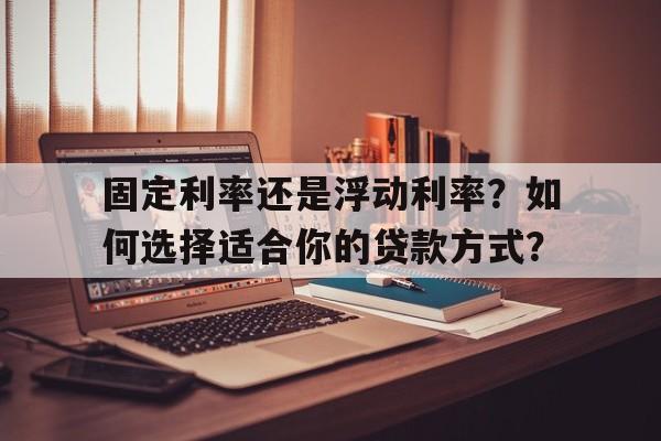 固定利率还是浮动利率?如何选择适合你的贷款方式?