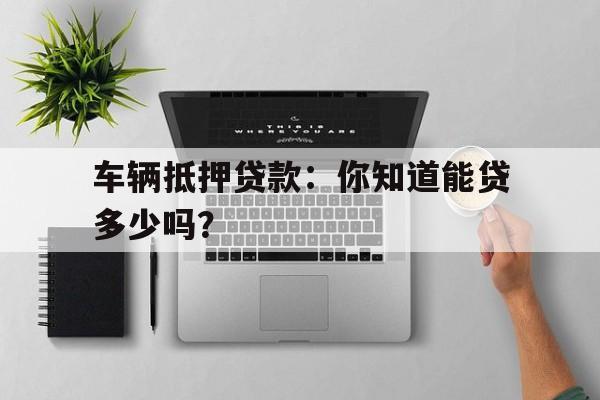 车辆抵押贷款:你知道能贷多少吗?