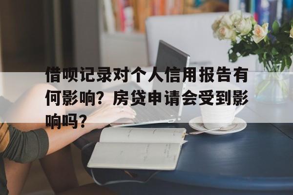 借呗记录对个人信用报告有何影响?房贷申请会受到影响吗?