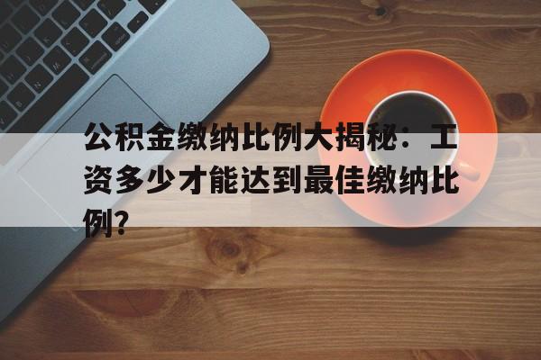 公积金缴纳比例大揭秘:工资多少才能达到最佳缴纳比例?
