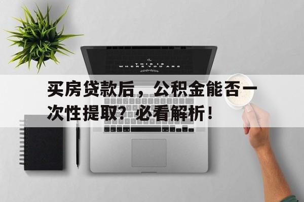 买房贷款后,公积金能否一次性提取?必看解析!
