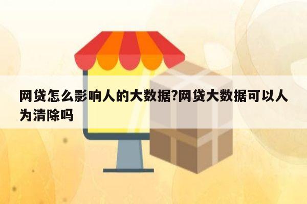 网贷怎么影响人的大数据?网贷大数据可以人为清除吗