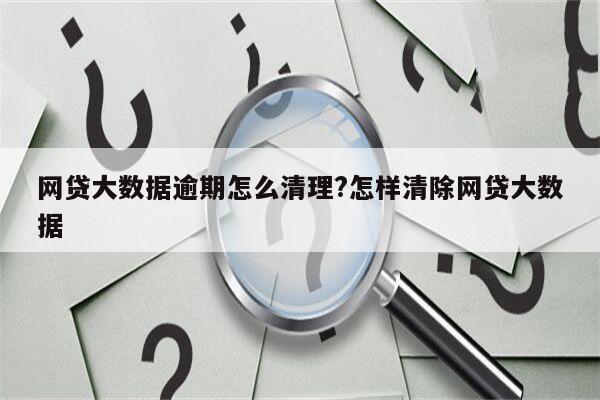 网贷大数据逾期怎么清理?怎样清除网贷大数据