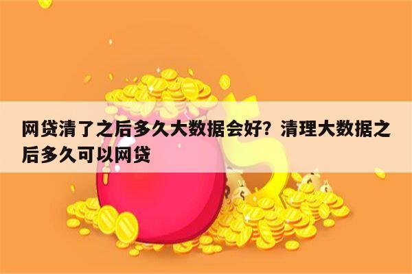 网贷清了之后多久大数据会好？清理大数据之后多久可以网贷