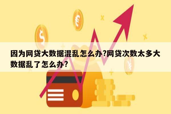 因为网贷大数据混乱怎么办?网贷次数太多大数据乱了怎么办?