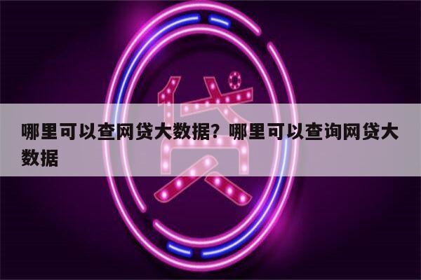 哪里可以查网贷大数据？哪里可以查询网贷大数据