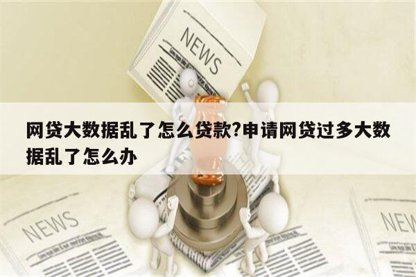 网贷大数据乱了怎么贷款?申请网贷过多大数据乱了怎么办