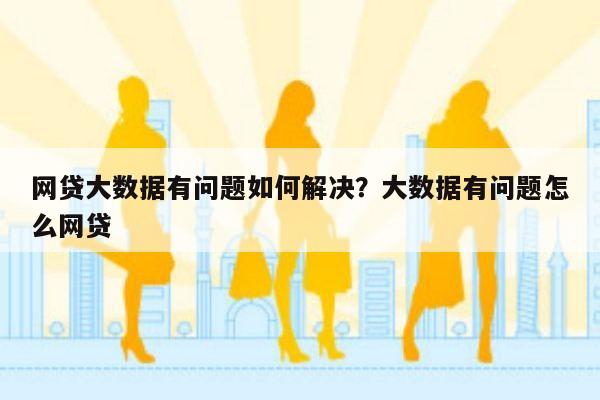 网贷大数据有问题如何解决?大数据有问题怎么网贷