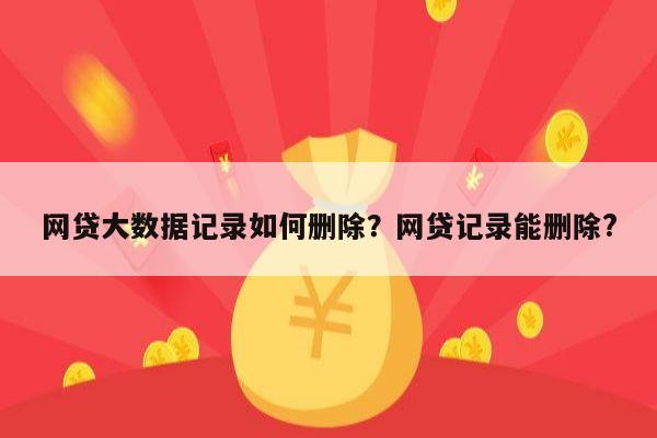 网贷大数据记录如何删除?网贷记录能删除?