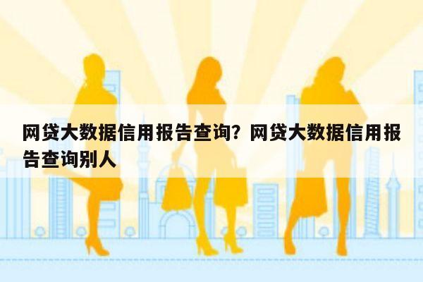 网贷大数据信用报告查询？网贷大数据信用报告查询别人