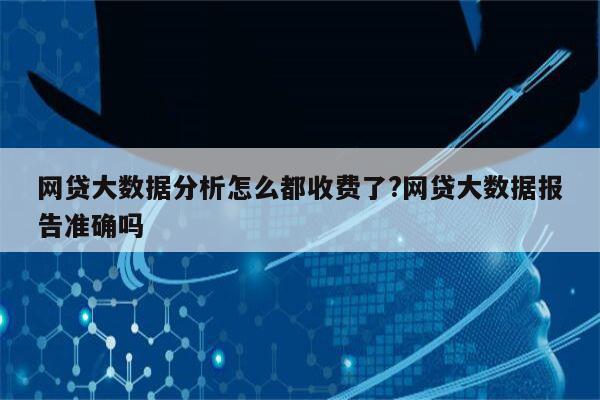 网贷大数据分析怎么都收费了?网贷大数据报告准确吗