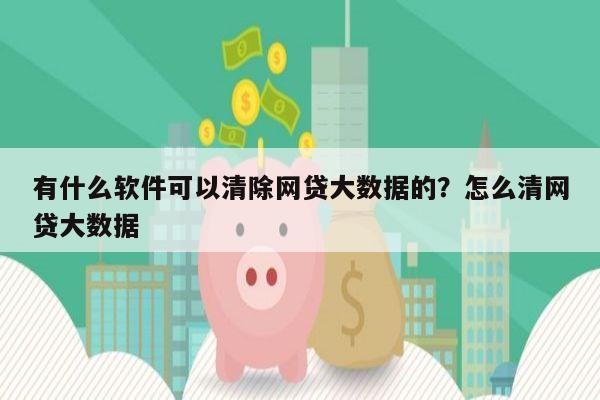 有什么软件可以清除网贷大数据的？怎么清网贷大数据