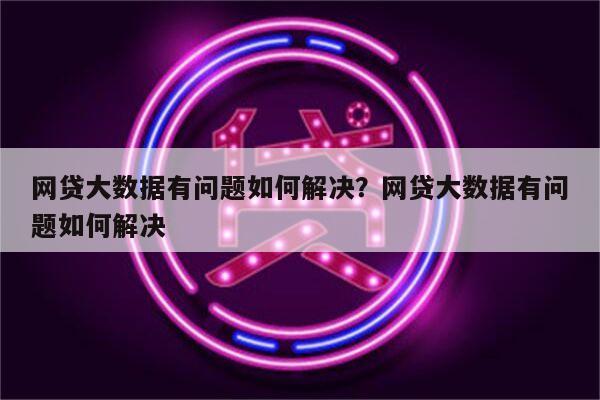 网贷大数据有问题如何解决？网贷大数据有问题如何解决