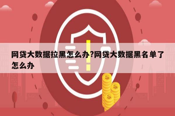 网贷大数据拉黑怎么办?网贷大数据黑名单了怎么办