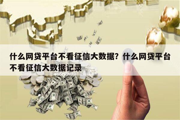 什么网贷平台不看征信大数据?什么网贷平台不看征信大数据记录