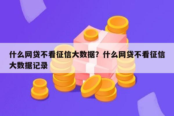 什么网贷不看征信大数据?什么网贷不看征信大数据记录
