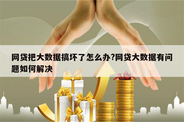 网贷把大数据搞坏了怎么办?网贷大数据有问题如何解决