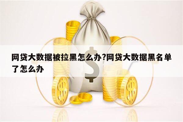 网贷大数据被拉黑怎么办?网贷大数据黑名单了怎么办
