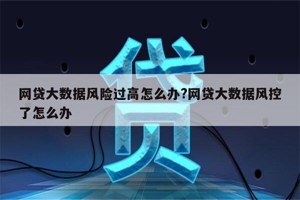 网贷大数据风险过高怎么办?网贷大数据风控了怎么办