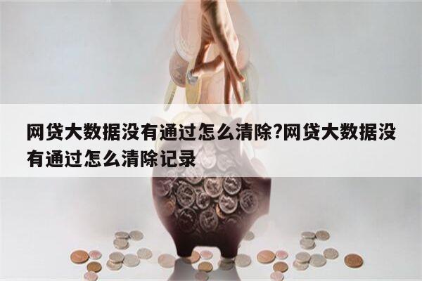 网贷大数据没有通过怎么清除?网贷大数据没有通过怎么清除记录