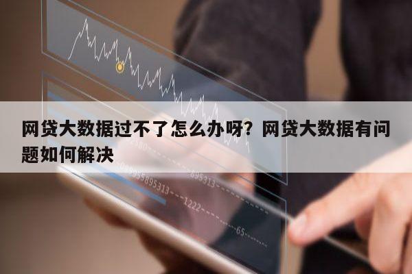 网贷大数据过不了怎么办呀?网贷大数据有问题如何解决