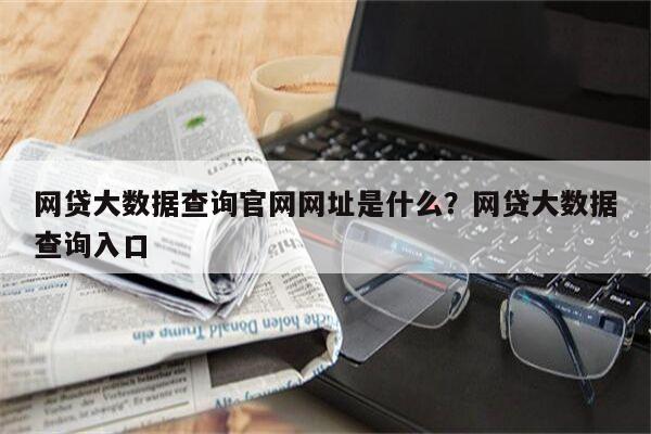 网贷大数据查询官网网址是什么?网贷大数据查询入口