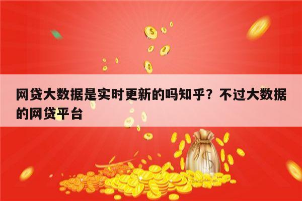 网贷大数据是实时更新的吗知乎?不过大数据的网贷平台