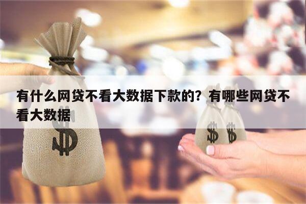 有什么网贷不看大数据下款的?有哪些网贷不看大数据