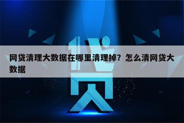 网贷清理大数据在哪里清理掉?怎么清网贷大数据
