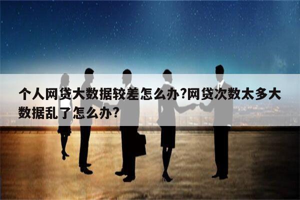 个人网贷大数据较差怎么办?网贷次数太多大数据乱了怎么办?