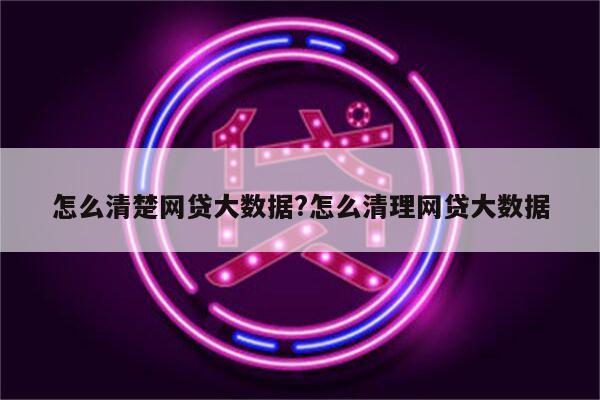 怎么清楚网贷大数据?怎么清理网贷大数据