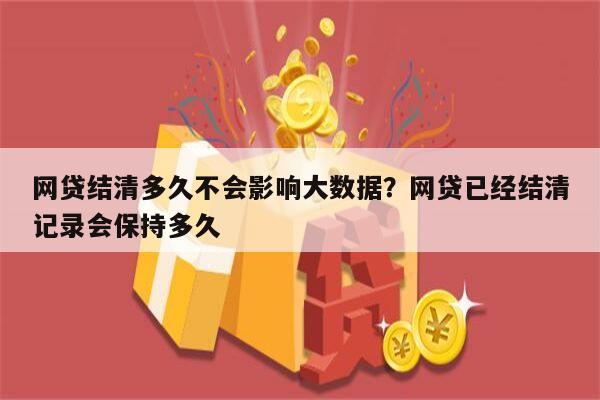 网贷结清多久不会影响大数据?网贷已经结清记录会保持多久