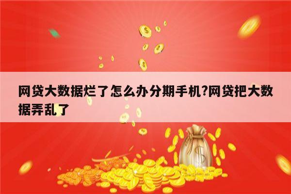 网贷大数据烂了怎么办分期手机?网贷把大数据弄乱了