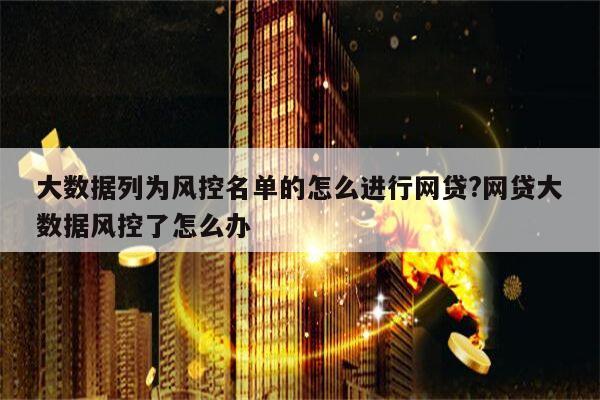 大数据列为风控名单的怎么进行网贷?网贷大数据风控了怎么办