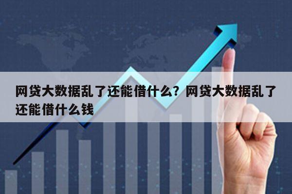 网贷大数据乱了还能借什么?网贷大数据乱了还能借什么钱