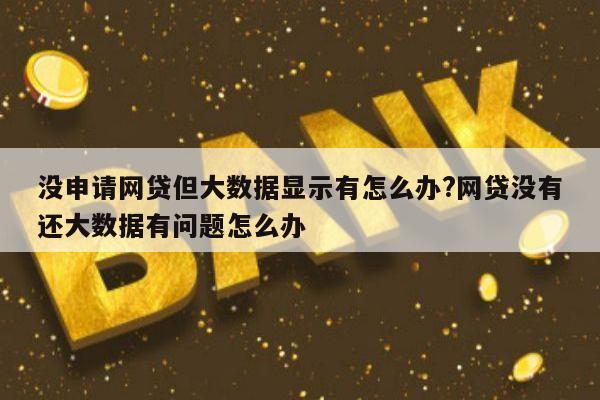 没申请网贷但大数据显示有怎么办?网贷没有还大数据有问题怎么办