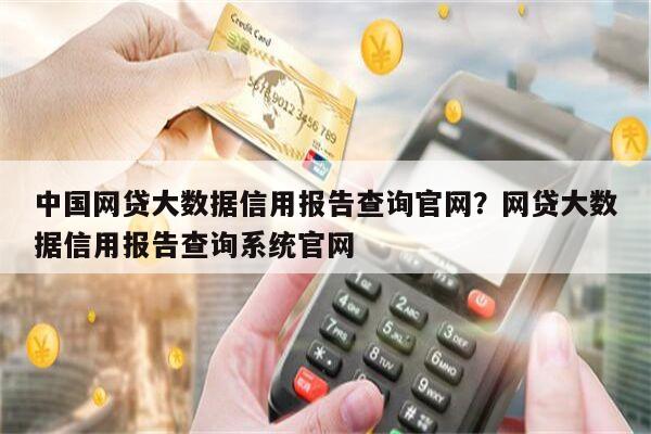 中国网贷大数据信用报告查询官网?网贷大数据信用报告查询系统官网