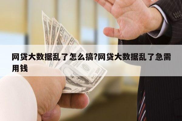 网贷大数据乱了怎么搞?网贷大数据乱了急需用钱