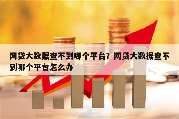 网贷大数据查不到哪个平台?网贷大数据查不到哪个平台怎么办