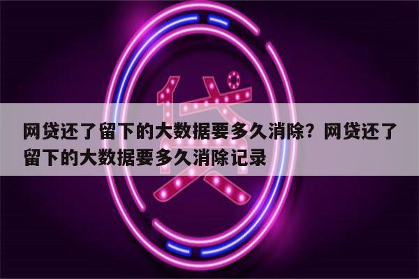 网贷还了留下的大数据要多久消除?网贷还了留下的大数据要多久消除记录