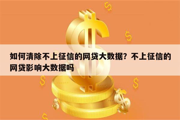 如何清除不上征信的网贷大数据?不上征信的网贷影响大数据吗
