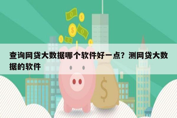 查询网贷大数据哪个软件好一点?测网贷大数据的软件