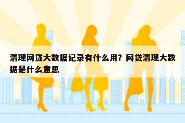 清理网贷大数据记录有什么用?网贷清理大数据是什么意思