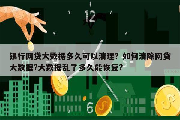 银行网贷大数据多久可以清理?如何清除网贷大数据?大数据乱了多久能恢复?