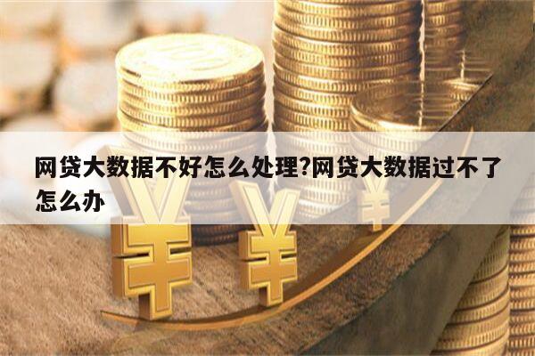 网贷大数据不好怎么处理?网贷大数据过不了怎么办
